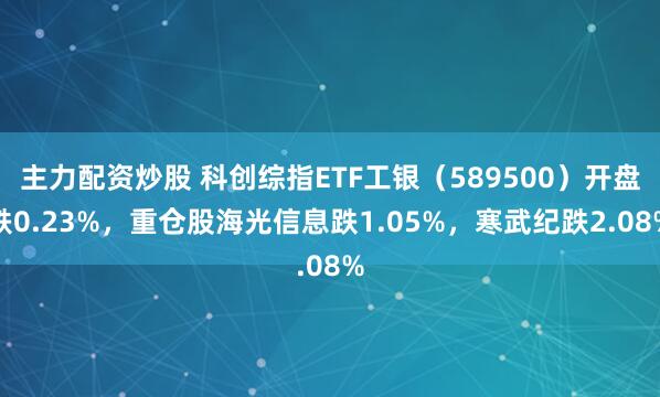 主力配资炒股 科创综指ETF工银（589500）开盘跌0.23%，重仓股海光信息跌1.05%，寒武纪跌2.08%