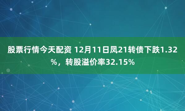 股票行情今天配资 12月11日凤21转债下跌1.32%，转股溢价率32.15%