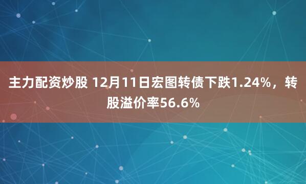主力配资炒股 12月11日宏图转债下跌1.24%，转股溢价率56.6%