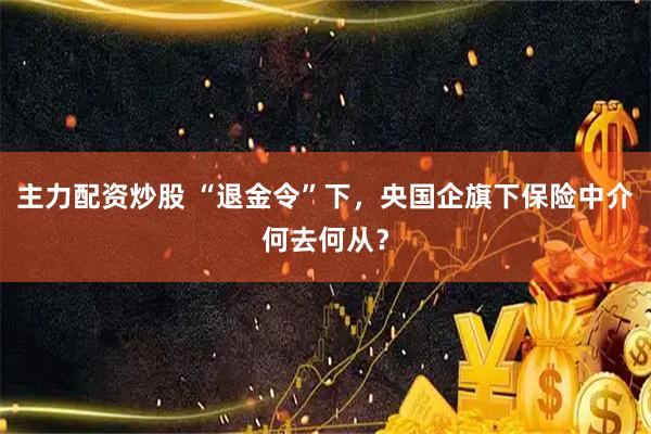 主力配资炒股 “退金令”下，央国企旗下保险中介何去何从？