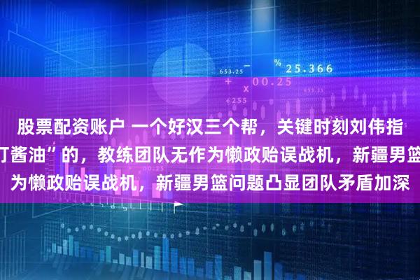 股票配资账户 一个好汉三个帮，关键时刻刘伟指导孤军奋战身边全是“打酱油”的，教练团队无作为懒政贻误战机，新疆男篮问题凸显团队矛盾加深