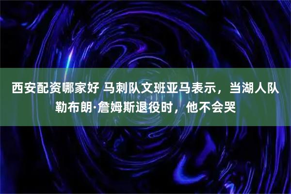 西安配资哪家好 马刺队文班亚马表示，当湖人队勒布朗·詹姆斯退役时，他不会哭