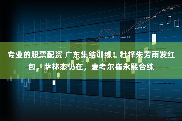 专业的股票配资 广东集结训练！杜锋朱芳雨发红包，萨林杰仍在，麦考尔崔永熙合练
