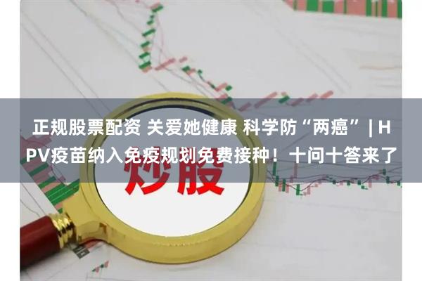 正规股票配资 关爱她健康 科学防“两癌” | HPV疫苗纳入免疫规划免费接种！十问十答来了
