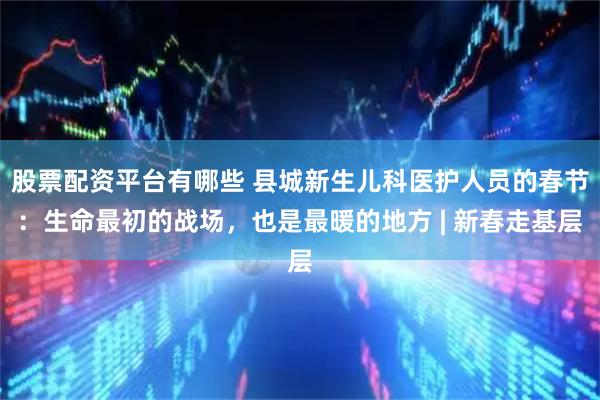 股票配资平台有哪些 县城新生儿科医护人员的春节：生命最初的战场，也是最暖的地方 | 新春走基层