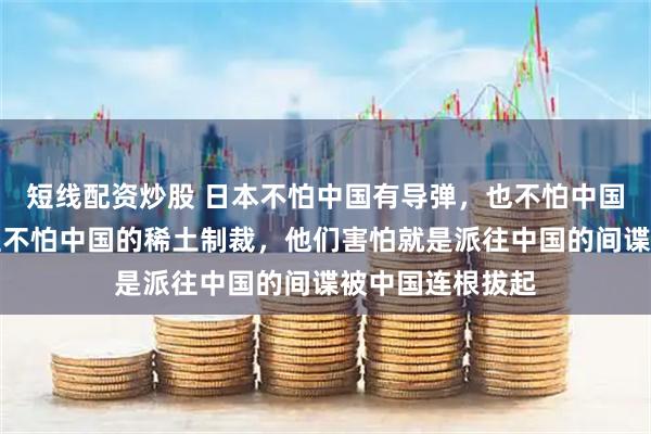 短线配资炒股 日本不怕中国有导弹，也不怕中国的核武器，甚至不怕中国的稀土制裁，他们害怕就是派往中国的间谍被中国连根拔起
