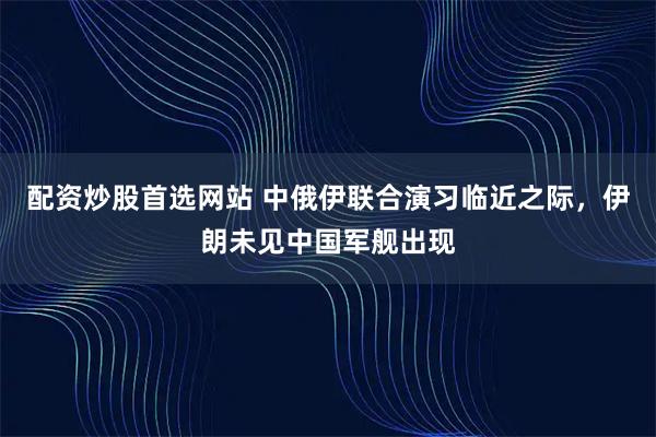 配资炒股首选网站 中俄伊联合演习临近之际，伊朗未见中国军舰出现