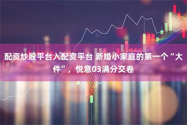 配资炒股平台入配资平台 新婚小家庭的第一个“大件”，悦意03满分交卷