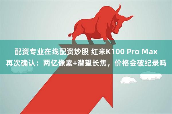 配资专业在线配资炒股 红米K100 Pro Max再次确认：两亿像素+潜望长焦，价格会破纪录吗