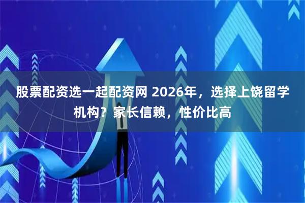 股票配资选一起配资网 2026年，选择上饶留学机构？家长信赖，性价比高