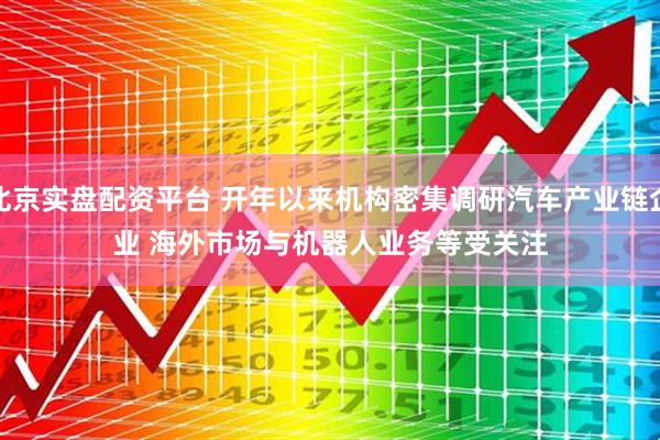 北京实盘配资平台 开年以来机构密集调研汽车产业链企业 海外市场与机器人业务等受关注