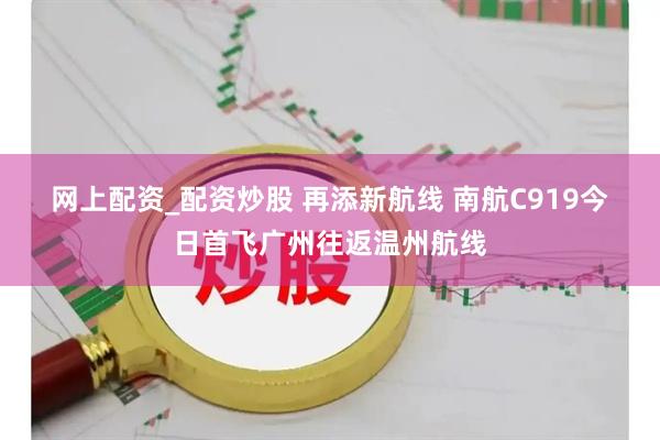 网上配资_配资炒股 再添新航线 南航C919今日首飞广州往返温州航线